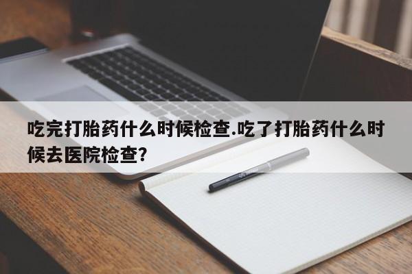 堕胎药购买方式吃完打胎药什么时候检查.吃了打胎药什么时候去医院检查?
