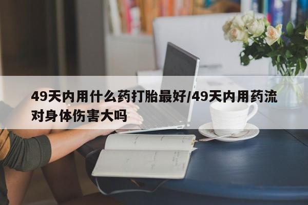 堕胎药购买方式49天内用什么药打胎最好/49天内用药流对身体伤害大吗