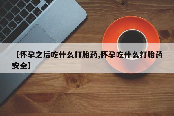 堕胎药购买方式【怀孕之后吃什么打胎药,怀孕吃什么打胎药安全】