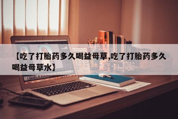 堕胎药购买方式【吃了打胎药多久喝益母草,吃了打胎药多久喝益母草水】