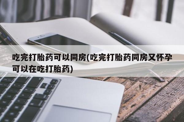 堕胎药购买方式吃完打胎药可以同房(吃完打胎药同房又怀孕可以在吃打胎药)