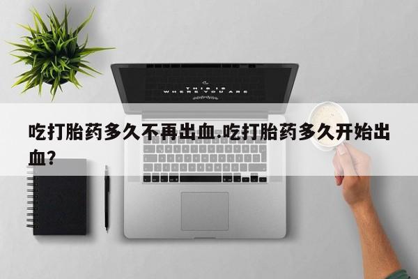 堕胎药购买方式吃打胎药多久不再出血.吃打胎药多久开始出血？