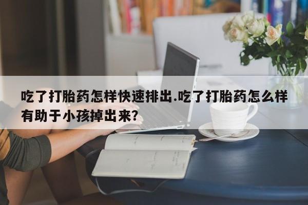 堕胎药购买方式吃了打胎药怎样快速排出.吃了打胎药怎么样有助于小孩掉出来？
