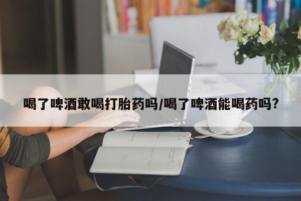 堕胎药购买方式喝了啤酒敢喝打胎药吗/喝了啤酒能喝药吗?