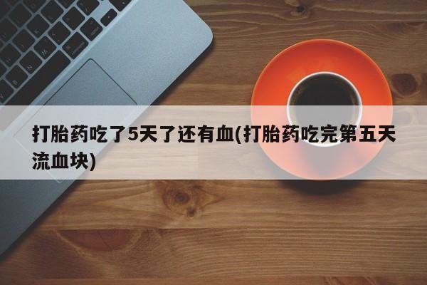 堕胎药购买方式打胎药吃了5天了还有血(打胎药吃完第五天流血块)
