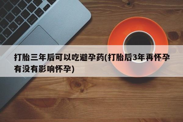 堕胎药购买方式打胎三年后可以吃避孕药(打胎后3年再怀孕有没有影响怀孕)