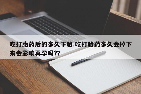 堕胎药购买方式吃打胎药后的多久下胎.吃打胎药多久会掉下来会影响再孕吗?？