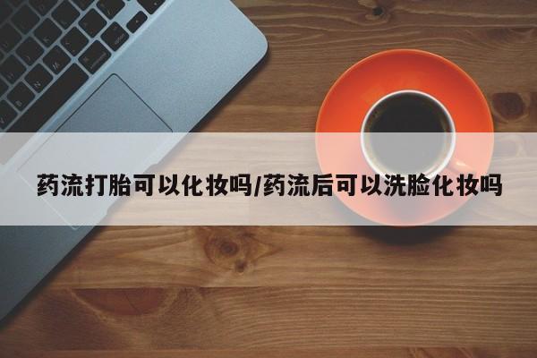 堕胎药购买方式药流打胎可以化妆吗/药流后可以洗脸化妆吗