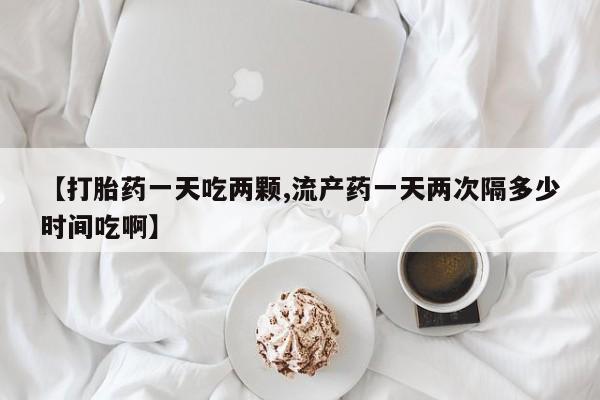 堕胎药购买方式【打胎药一天吃两颗,流产药一天两次隔多少时间吃啊】