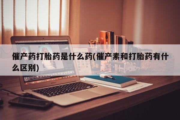 堕胎药购买方式催产药打胎药是什么药(催产素和打胎药有什么区别)