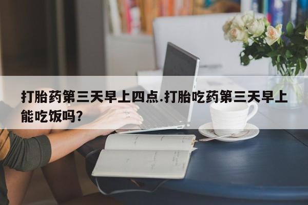 堕胎药购买方式打胎药第三天早上四点.打胎吃药第三天早上能吃饭吗？