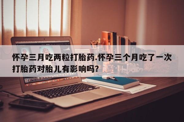 堕胎药购买方式怀孕三月吃两粒打胎药.怀孕三个月吃了一次打胎药对胎儿有影响吗？