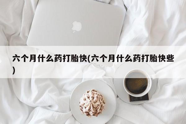堕胎药购买方式六个月什么药打胎快(六个月什么药打胎快些)