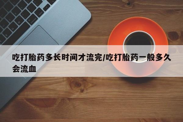 堕胎药购买方式吃打胎药多长时间才流完/吃打胎药一般多久会流血