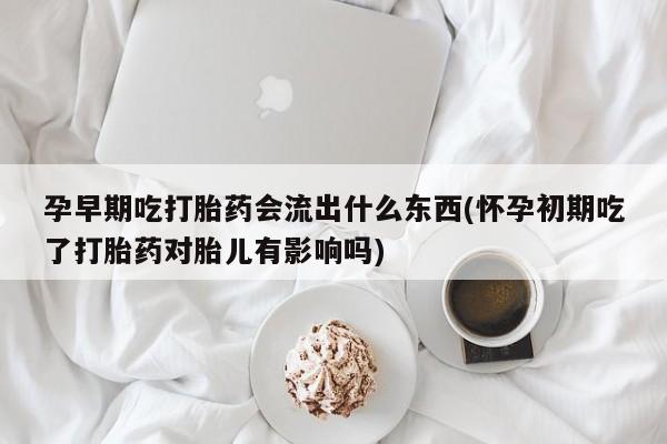 堕胎药购买方式孕早期吃打胎药会流出什么东西(怀孕初期吃了打胎药对胎儿有影响吗)
