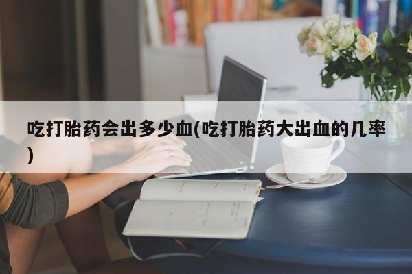堕胎药购买方式吃打胎药会出多少血(吃打胎药大出血的几率)