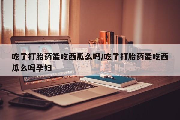 堕胎药购买方式吃了打胎药能吃西瓜么吗/吃了打胎药能吃西瓜么吗孕妇