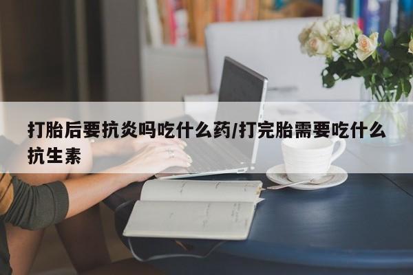 堕胎药购买方式打胎后要抗炎吗吃什么药/打完胎需要吃什么抗生素