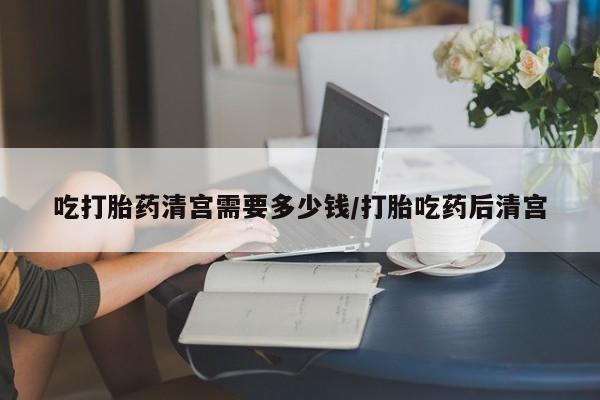 堕胎药购买方式吃打胎药清宫需要多少钱/打胎吃药后清宫
