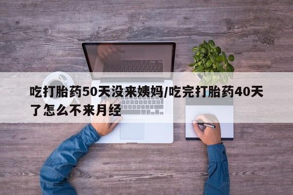 堕胎药购买方式吃打胎药50天没来姨妈/吃完打胎药40天了怎么不来月经