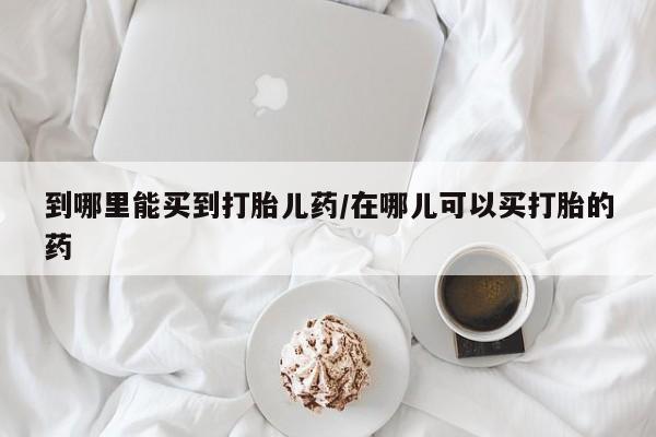 堕胎药购买方式到哪里能买到打胎儿药/在哪儿可以买打胎的药