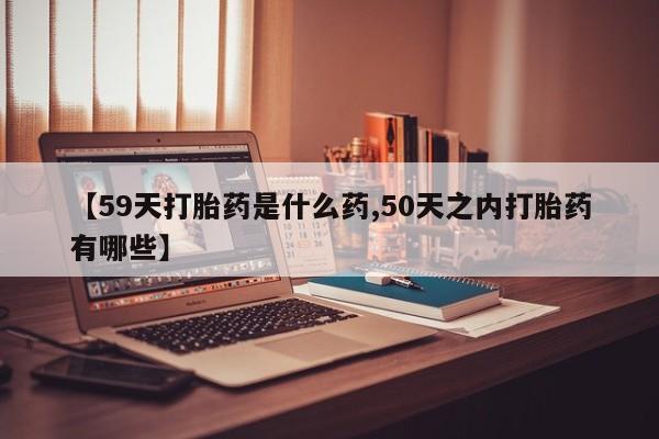 堕胎药购买方式【59天打胎药是什么药,50天之内打胎药有哪些】