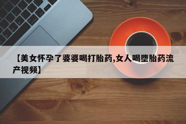 堕胎药购买方式【美女怀孕了婆婆喝打胎药,女人喝堕胎药流产视频】