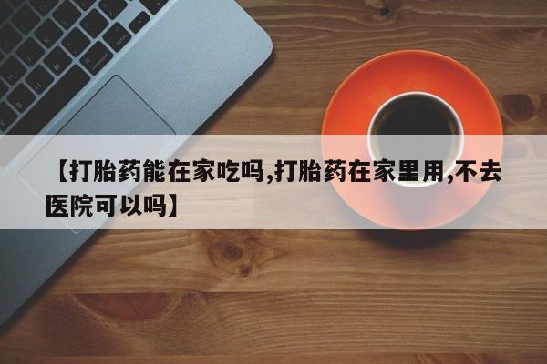 堕胎药购买方式【打胎药能在家吃吗,打胎药在家里用,不去医院可以吗】
