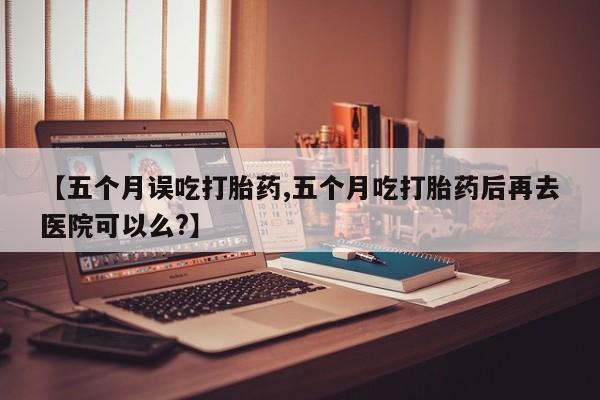 堕胎药购买方式【五个月误吃打胎药,五个月吃打胎药后再去医院可以么?】
