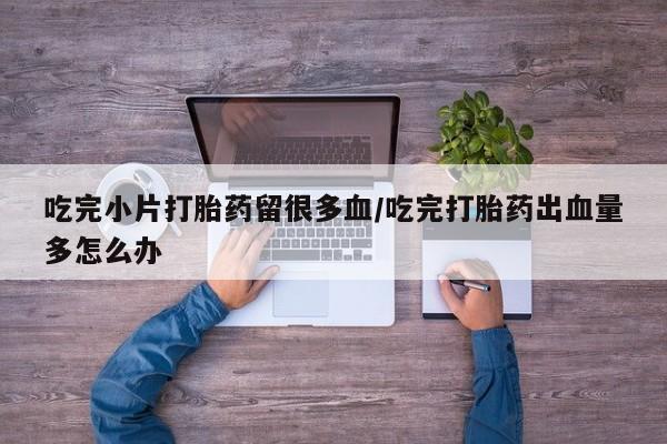 堕胎药购买方式吃完小片打胎药留很多血/吃完打胎药出血量多怎么办