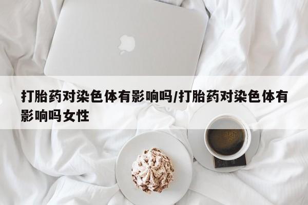 堕胎药购买方式打胎药对染色体有影响吗/打胎药对染色体有影响吗女性