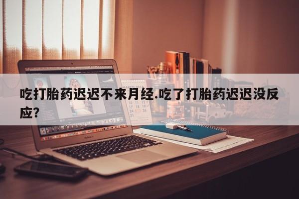 堕胎药购买方式吃打胎药迟迟不来月经.吃了打胎药迟迟没反应？