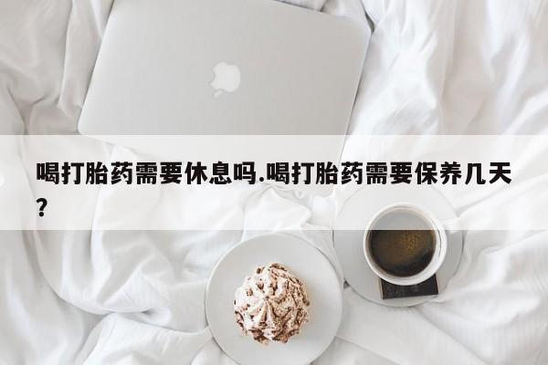 堕胎药购买方式喝打胎药需要休息吗.喝打胎药需要保养几天？