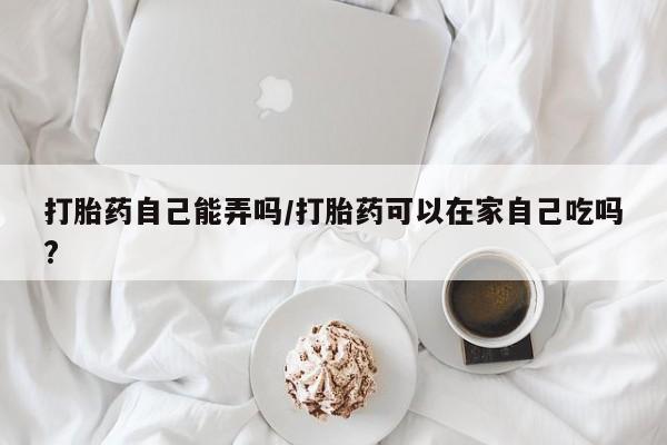 堕胎药购买方式打胎药自己能弄吗/打胎药可以在家自己吃吗?