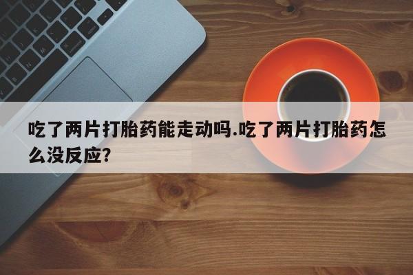 堕胎药购买方式吃了两片打胎药能走动吗.吃了两片打胎药怎么没反应？