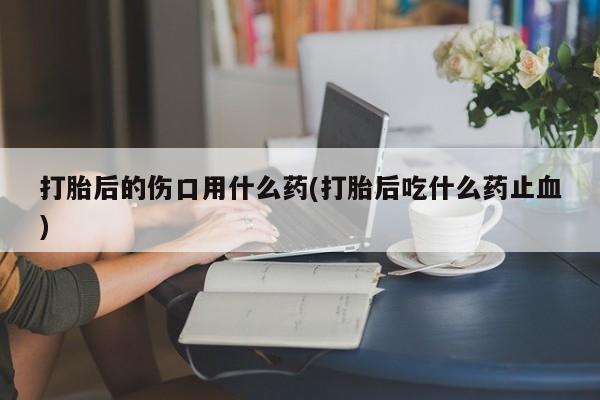 堕胎药购买方式打胎后的伤口用什么药(打胎后吃什么药止血)