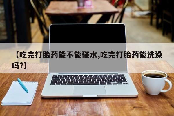 堕胎药购买方式【吃完打胎药能不能碰水,吃完打胎药能洗澡吗?】