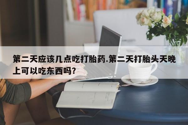 堕胎药购买方式第二天应该几点吃打胎药.第二天打胎头天晚上可以吃东西吗？