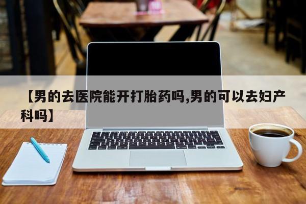 堕胎药购买方式【男的去医院能开打胎药吗,男的可以去妇产科吗】