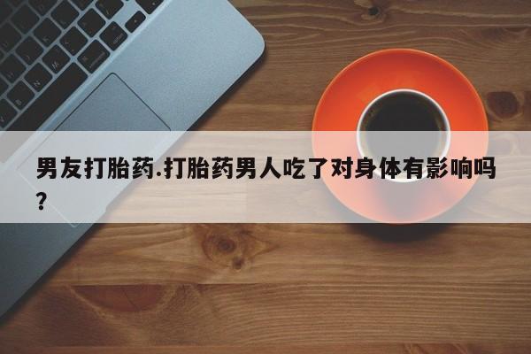 堕胎药购买方式男友打胎药.打胎药男人吃了对身体有影响吗？