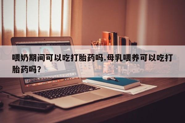 堕胎药购买方式喂奶期间可以吃打胎药吗.母乳喂养可以吃打胎药吗？