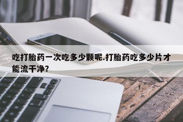 堕胎药购买方式吃打胎药一次吃多少颗呢.打胎药吃多少片才能流干净？
