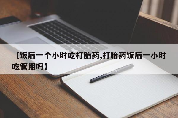 堕胎药购买方式【饭后一个小时吃打胎药,打胎药饭后一小时吃管用吗】