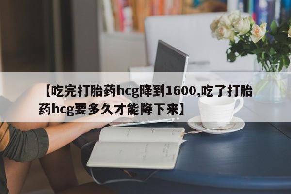 堕胎药购买方式【吃完打胎药hcg降到1600,吃了打胎药hcg要多久才能降下来】