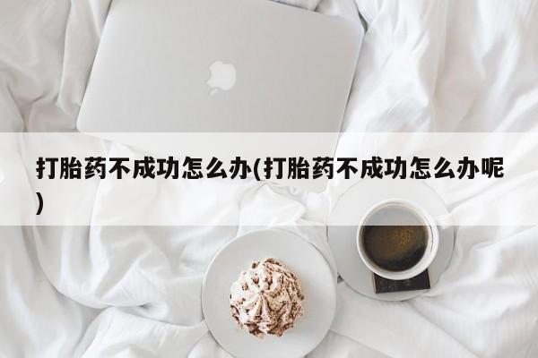 堕胎药购买方式打胎药不成功怎么办(打胎药不成功怎么办呢)
