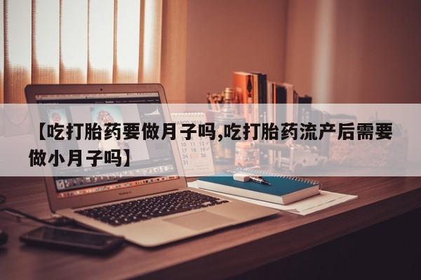 堕胎药购买方式【吃打胎药要做月子吗,吃打胎药流产后需要做小月子吗】
