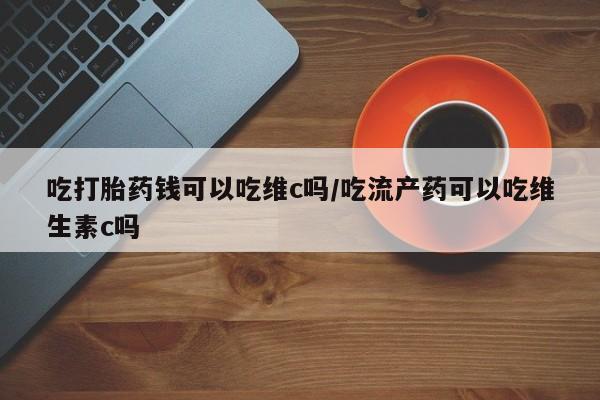 堕胎药购买方式吃打胎药钱可以吃维c吗/吃流产药可以吃维生素c吗