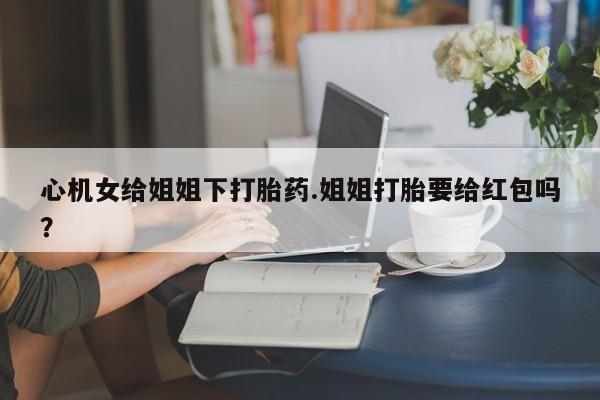 堕胎药购买方式心机女给姐姐下打胎药.姐姐打胎要给红包吗？