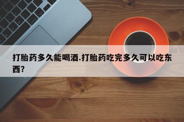 堕胎药购买方式打胎药多久能喝酒.打胎药吃完多久可以吃东西？