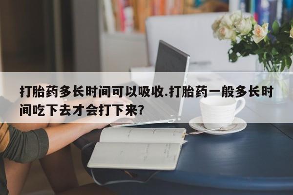 堕胎药购买方式打胎药多长时间可以吸收.打胎药一般多长时间吃下去才会打下来？